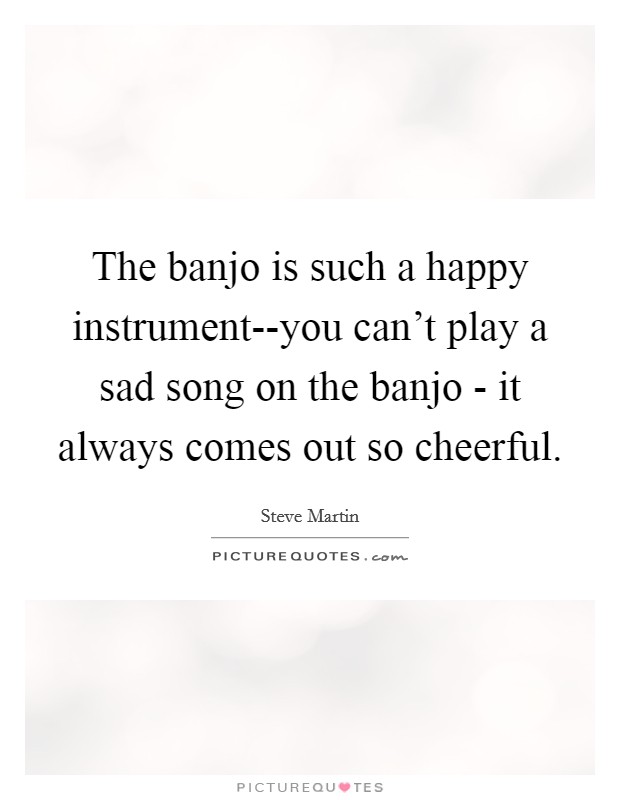 The banjo is such a happy instrument--you can't play a sad song on the banjo - it always comes out so cheerful. Picture Quote #1