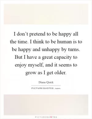 I don’t pretend to be happy all the time. I think to be human is to be happy and unhappy by turns. But I have a great capacity to enjoy myself, and it seems to grow as I get older Picture Quote #1