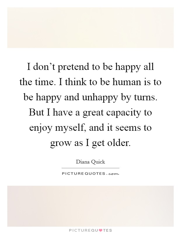 I don't pretend to be happy all the time. I think to be human is to be happy and unhappy by turns. But I have a great capacity to enjoy myself, and it seems to grow as I get older. Picture Quote #1
