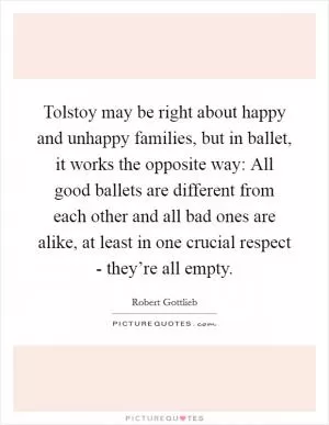 Tolstoy may be right about happy and unhappy families, but in ballet, it works the opposite way: All good ballets are different from each other and all bad ones are alike, at least in one crucial respect - they’re all empty Picture Quote #1