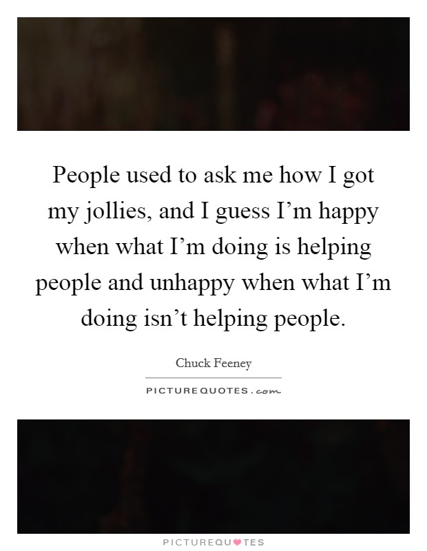 People used to ask me how I got my jollies, and I guess I'm happy when what I'm doing is helping people and unhappy when what I'm doing isn't helping people. Picture Quote #1