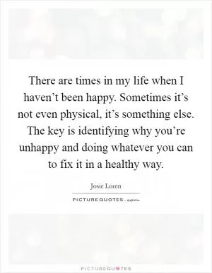 There are times in my life when I haven’t been happy. Sometimes it’s not even physical, it’s something else. The key is identifying why you’re unhappy and doing whatever you can to fix it in a healthy way Picture Quote #1