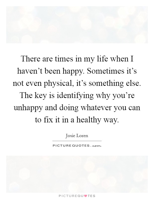There are times in my life when I haven't been happy. Sometimes it's not even physical, it's something else. The key is identifying why you're unhappy and doing whatever you can to fix it in a healthy way. Picture Quote #1