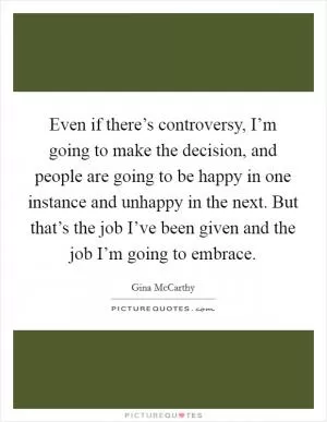 Even if there’s controversy, I’m going to make the decision, and people are going to be happy in one instance and unhappy in the next. But that’s the job I’ve been given and the job I’m going to embrace Picture Quote #1