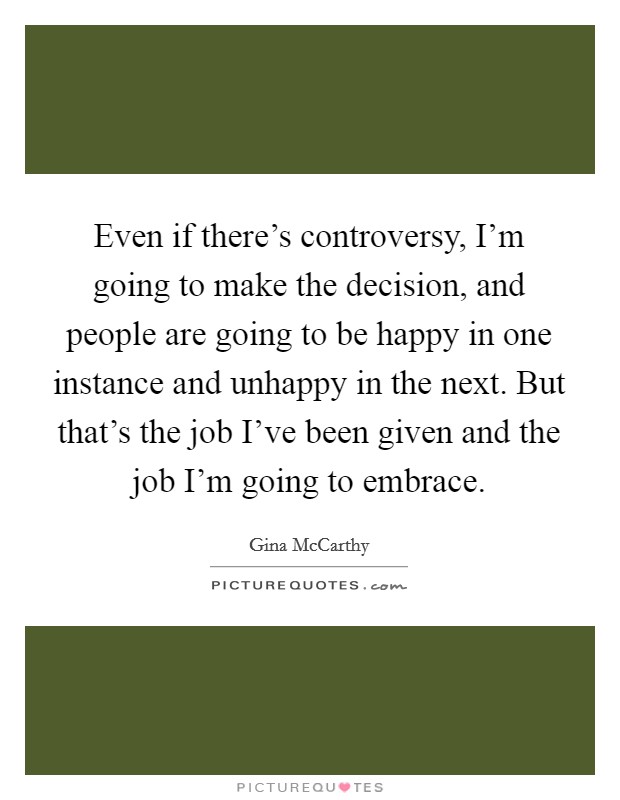 Even if there's controversy, I'm going to make the decision, and people are going to be happy in one instance and unhappy in the next. But that's the job I've been given and the job I'm going to embrace. Picture Quote #1