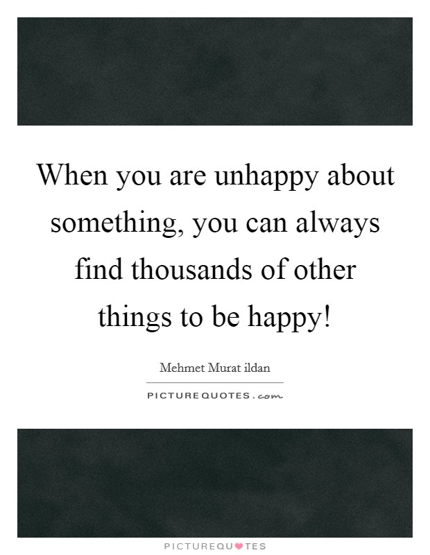 When you are unhappy about something, you can always find thousands of other things to be happy! Picture Quote #1