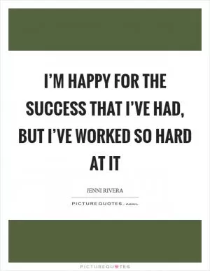 I’m happy for the success that I’ve had, but I’ve worked so hard at it Picture Quote #1