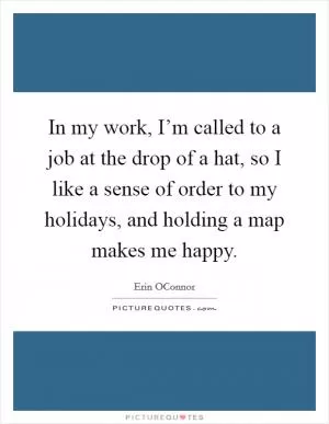 In my work, I’m called to a job at the drop of a hat, so I like a sense of order to my holidays, and holding a map makes me happy Picture Quote #1