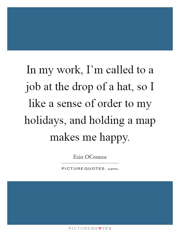 In my work, I'm called to a job at the drop of a hat, so I like a sense of order to my holidays, and holding a map makes me happy. Picture Quote #1