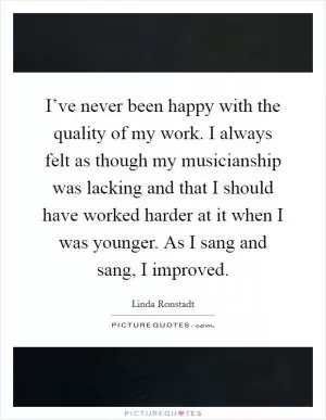 I’ve never been happy with the quality of my work. I always felt as though my musicianship was lacking and that I should have worked harder at it when I was younger. As I sang and sang, I improved Picture Quote #1