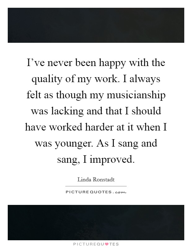 I've never been happy with the quality of my work. I always felt as though my musicianship was lacking and that I should have worked harder at it when I was younger. As I sang and sang, I improved. Picture Quote #1