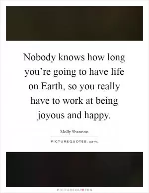 Nobody knows how long you’re going to have life on Earth, so you really have to work at being joyous and happy Picture Quote #1