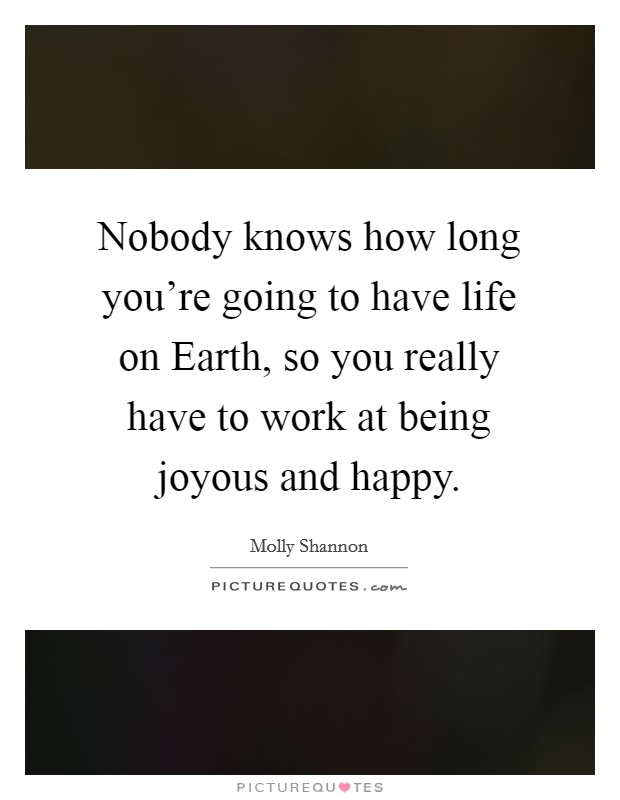 Nobody knows how long you're going to have life on Earth, so you really have to work at being joyous and happy. Picture Quote #1