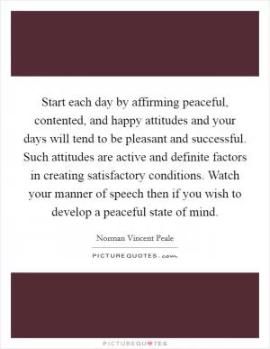 Start each day by affirming peaceful, contented, and happy attitudes and your days will tend to be pleasant and successful. Such attitudes are active and definite factors in creating satisfactory conditions. Watch your manner of speech then if you wish to develop a peaceful state of mind Picture Quote #1