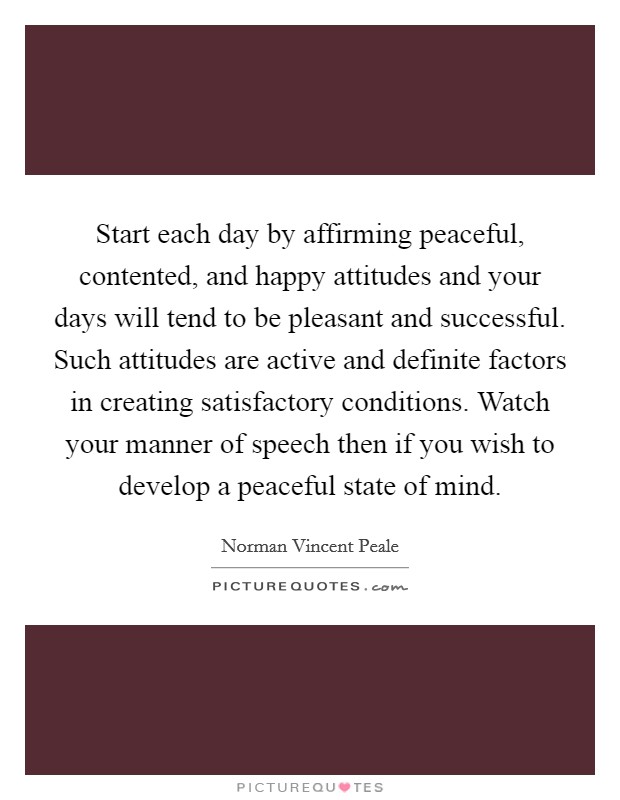 Start each day by affirming peaceful, contented, and happy attitudes and your days will tend to be pleasant and successful. Such attitudes are active and definite factors in creating satisfactory conditions. Watch your manner of speech then if you wish to develop a peaceful state of mind. Picture Quote #1