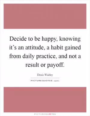 Decide to be happy, knowing it’s an attitude, a habit gained from daily practice, and not a result or payoff Picture Quote #1
