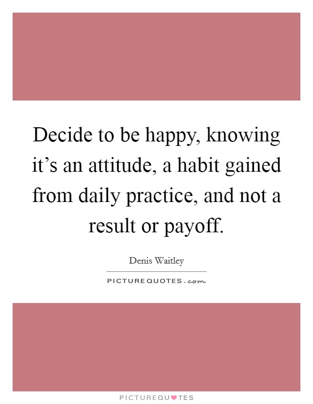 Decide to be happy, knowing it's an attitude, a habit gained from daily practice, and not a result or payoff. Picture Quote #1