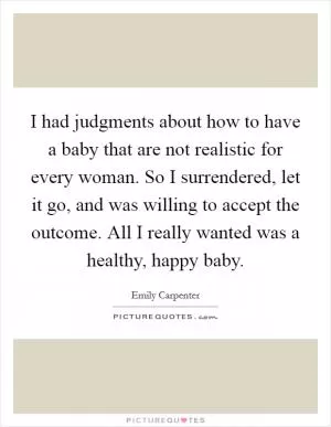 I had judgments about how to have a baby that are not realistic for every woman. So I surrendered, let it go, and was willing to accept the outcome. All I really wanted was a healthy, happy baby Picture Quote #1