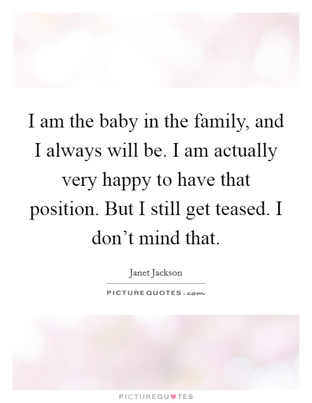 I am the baby in the family, and I always will be. I am actually very happy to have that position. But I still get teased. I don't mind that. Picture Quote #1