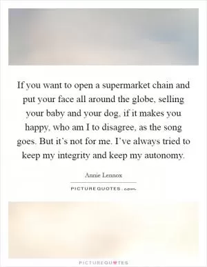 If you want to open a supermarket chain and put your face all around the globe, selling your baby and your dog, if it makes you happy, who am I to disagree, as the song goes. But it’s not for me. I’ve always tried to keep my integrity and keep my autonomy Picture Quote #1