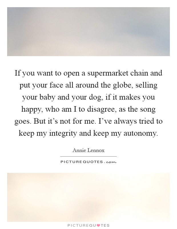 If you want to open a supermarket chain and put your face all around the globe, selling your baby and your dog, if it makes you happy, who am I to disagree, as the song goes. But it's not for me. I've always tried to keep my integrity and keep my autonomy. Picture Quote #1