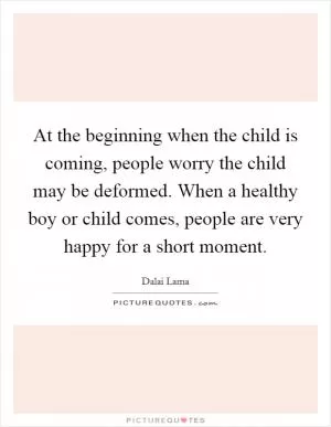 At the beginning when the child is coming, people worry the child may be deformed. When a healthy boy or child comes, people are very happy for a short moment Picture Quote #1