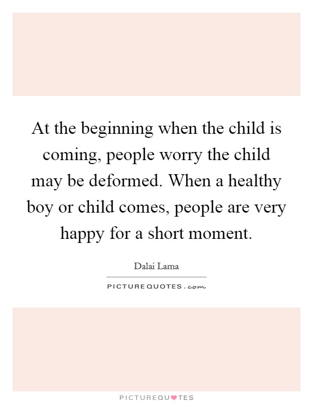 At the beginning when the child is coming, people worry the child may be deformed. When a healthy boy or child comes, people are very happy for a short moment. Picture Quote #1