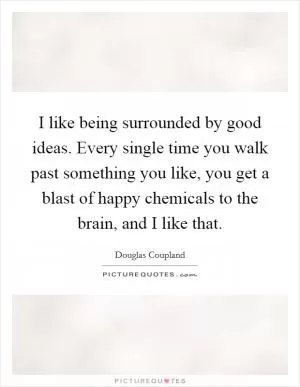 I like being surrounded by good ideas. Every single time you walk past something you like, you get a blast of happy chemicals to the brain, and I like that Picture Quote #1