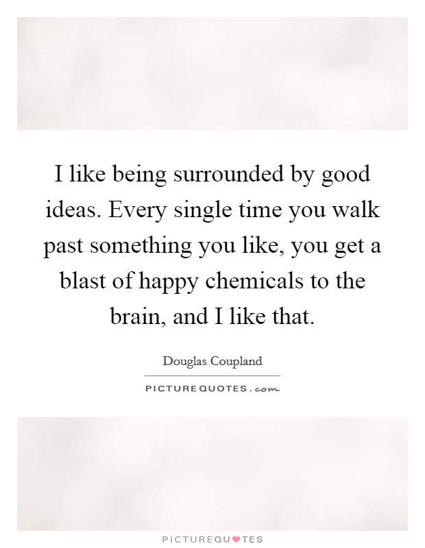I like being surrounded by good ideas. Every single time you walk past something you like, you get a blast of happy chemicals to the brain, and I like that. Picture Quote #1