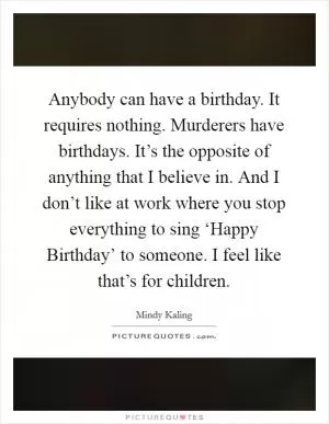 Anybody can have a birthday. It requires nothing. Murderers have birthdays. It’s the opposite of anything that I believe in. And I don’t like at work where you stop everything to sing ‘Happy Birthday’ to someone. I feel like that’s for children Picture Quote #1