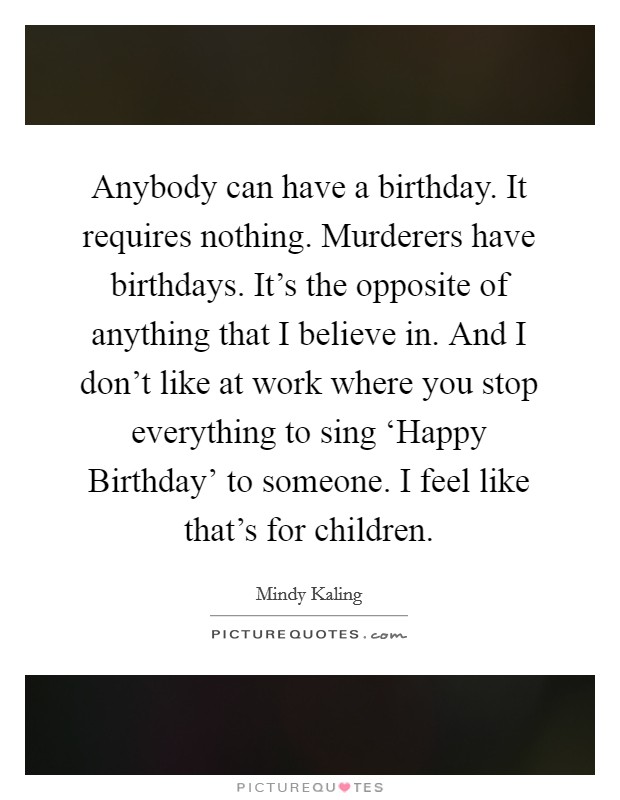 Anybody can have a birthday. It requires nothing. Murderers have birthdays. It's the opposite of anything that I believe in. And I don't like at work where you stop everything to sing ‘Happy Birthday' to someone. I feel like that's for children. Picture Quote #1