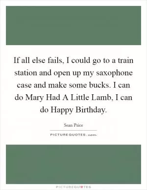 If all else fails, I could go to a train station and open up my saxophone case and make some bucks. I can do Mary Had A Little Lamb, I can do Happy Birthday Picture Quote #1
