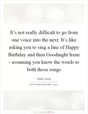 It’s not really difficult to go from one voice into the next. It’s like asking you to sing a line of Happy Birthday and then Goodnight Irene - assuming you know the words to both those songs Picture Quote #1