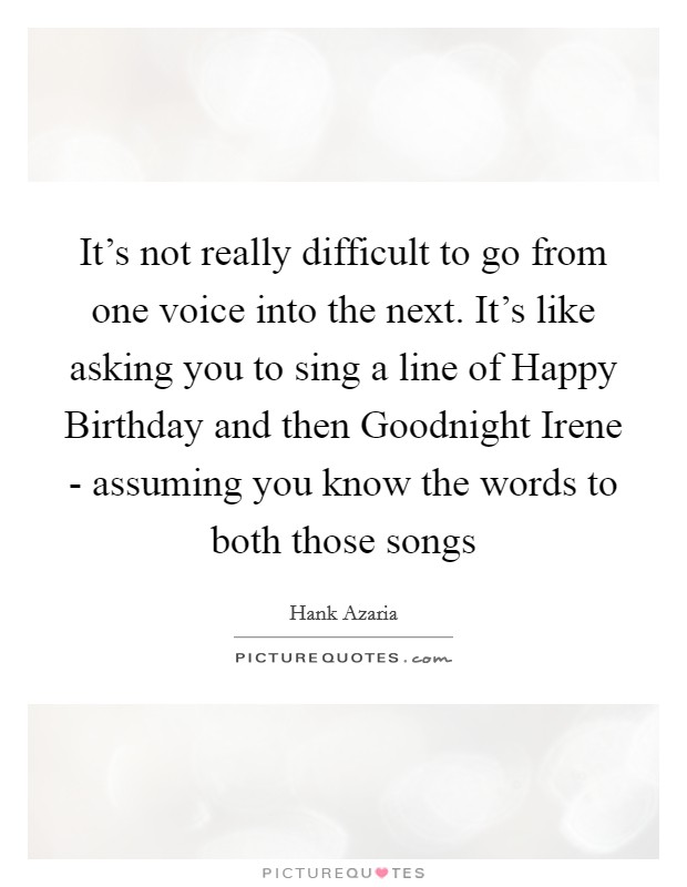 It’s not really difficult to go from one voice into the next. It’s like asking you to sing a line of Happy Birthday and then Goodnight Irene - assuming you know the words to both those songs Picture Quote #1