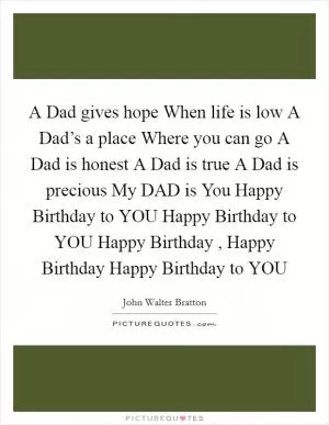 A Dad gives hope When life is low A Dad’s a place Where you can go A Dad is honest A Dad is true A Dad is precious My DAD is You Happy Birthday to YOU Happy Birthday to YOU Happy Birthday , Happy Birthday Happy Birthday to YOU Picture Quote #1