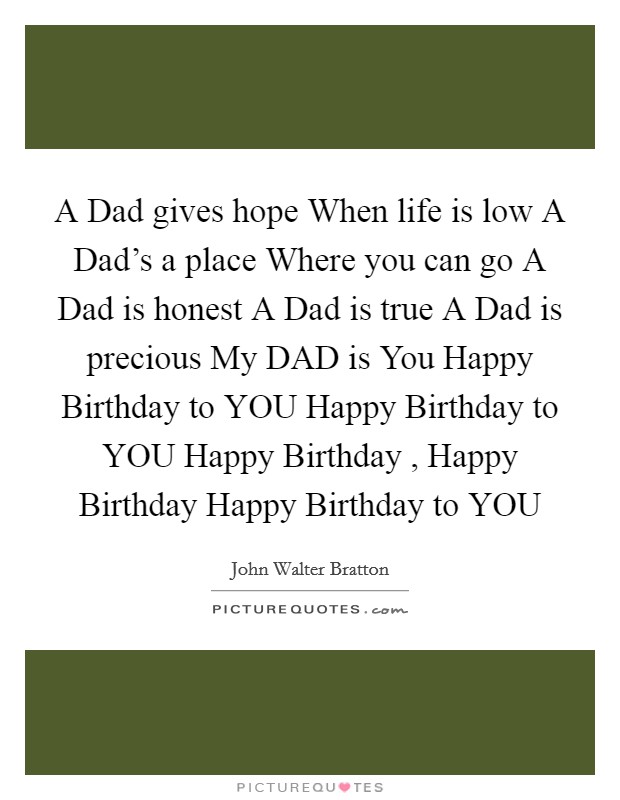 A Dad gives hope When life is low A Dad’s a place Where you can go A Dad is honest A Dad is true A Dad is precious My DAD is You Happy Birthday to YOU Happy Birthday to YOU Happy Birthday , Happy Birthday Happy Birthday to YOU Picture Quote #1