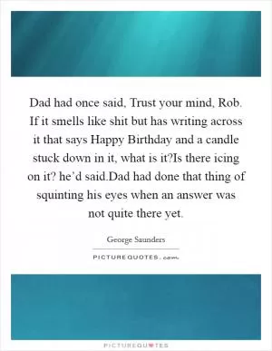 Dad had once said, Trust your mind, Rob. If it smells like shit but has writing across it that says Happy Birthday and a candle stuck down in it, what is it?Is there icing on it? he’d said.Dad had done that thing of squinting his eyes when an answer was not quite there yet Picture Quote #1