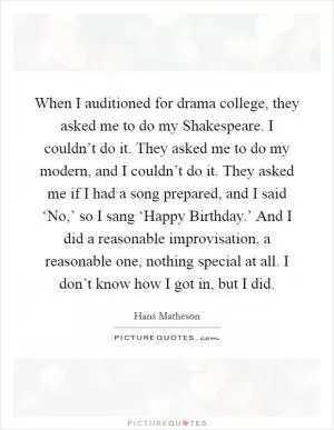 When I auditioned for drama college, they asked me to do my Shakespeare. I couldn’t do it. They asked me to do my modern, and I couldn’t do it. They asked me if I had a song prepared, and I said ‘No,’ so I sang ‘Happy Birthday.’ And I did a reasonable improvisation, a reasonable one, nothing special at all. I don’t know how I got in, but I did Picture Quote #1