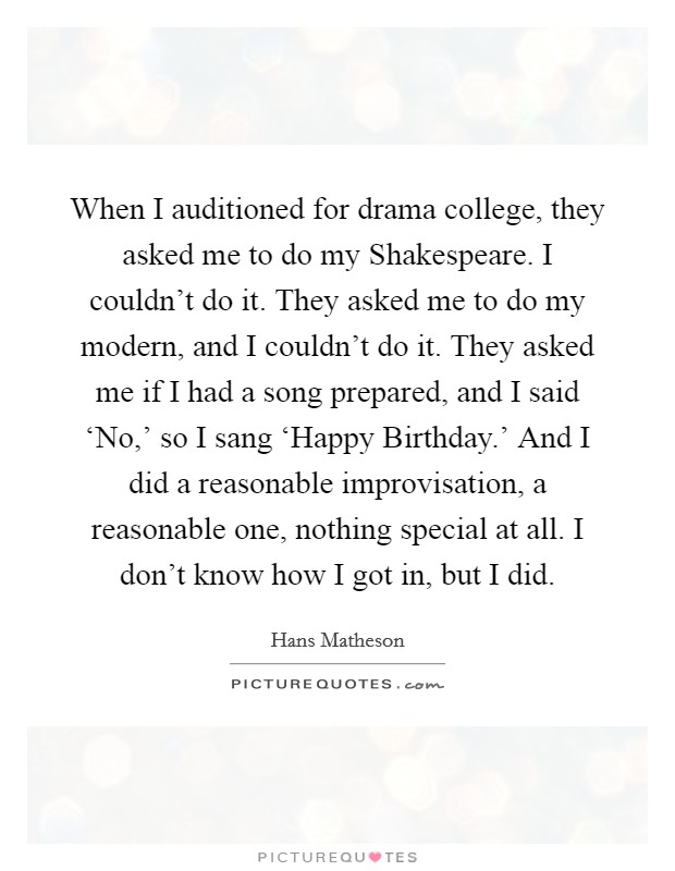 When I auditioned for drama college, they asked me to do my Shakespeare. I couldn't do it. They asked me to do my modern, and I couldn't do it. They asked me if I had a song prepared, and I said ‘No,' so I sang ‘Happy Birthday.' And I did a reasonable improvisation, a reasonable one, nothing special at all. I don't know how I got in, but I did. Picture Quote #1