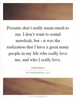 Presents don’t really mean much to me. I don’t want to sound mawkish, but - it was the realization that I have a great many people in my life who really love me, and who I really love Picture Quote #1