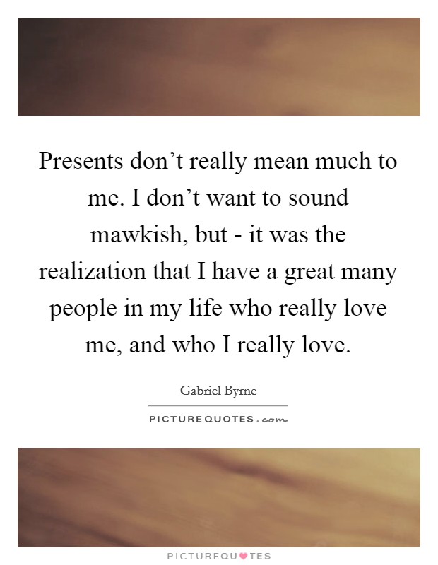 Presents don't really mean much to me. I don't want to sound mawkish, but - it was the realization that I have a great many people in my life who really love me, and who I really love. Picture Quote #1