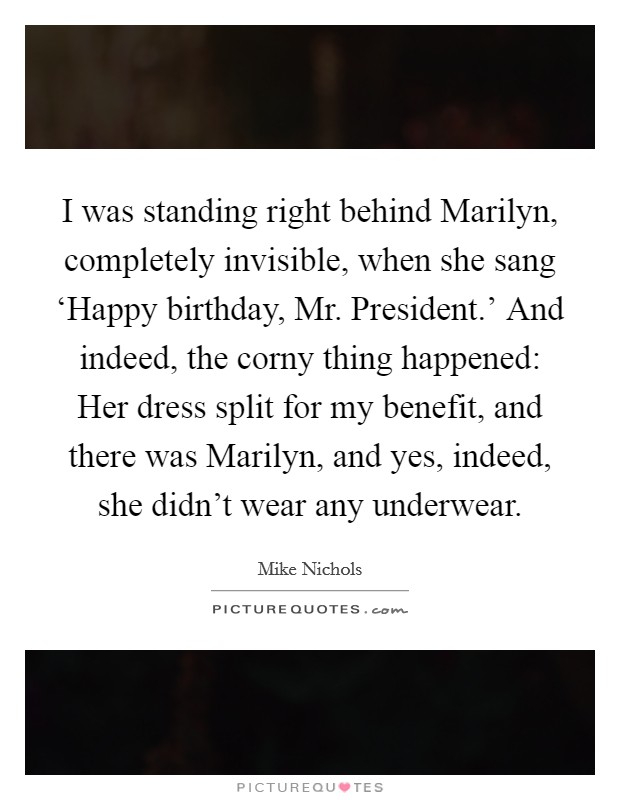 I was standing right behind Marilyn, completely invisible, when she sang ‘Happy birthday, Mr. President.’ And indeed, the corny thing happened: Her dress split for my benefit, and there was Marilyn, and yes, indeed, she didn’t wear any underwear Picture Quote #1