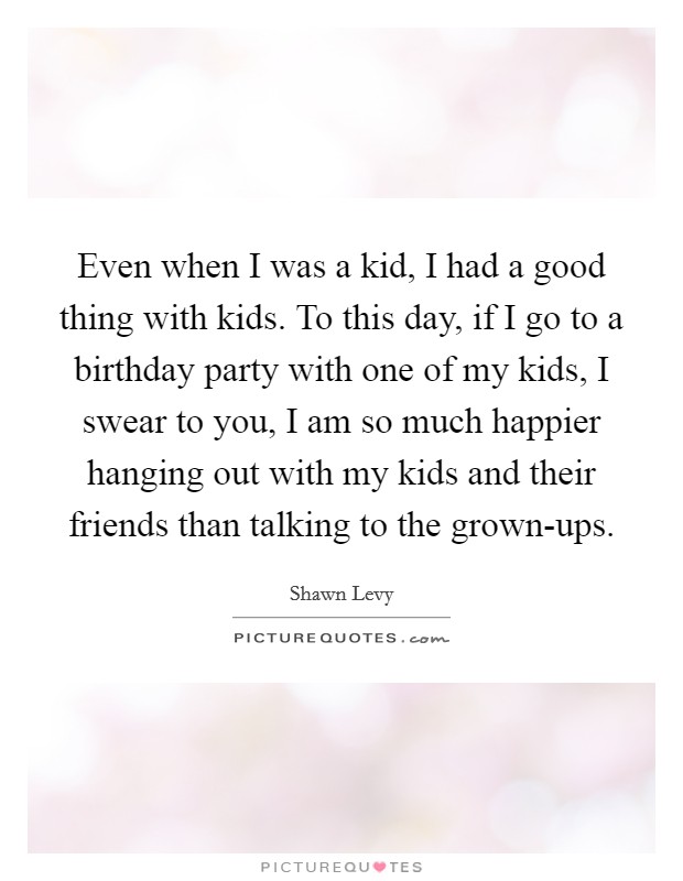 Even when I was a kid, I had a good thing with kids. To this day, if I go to a birthday party with one of my kids, I swear to you, I am so much happier hanging out with my kids and their friends than talking to the grown-ups. Picture Quote #1