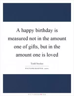 A happy birthday is measured not in the amount one of gifts, but in the amount one is loved Picture Quote #1