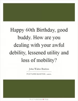 Happy 60th Birthday, good buddy. How are you dealing with your awful debility, lessened utility and loss of mobility? Picture Quote #1