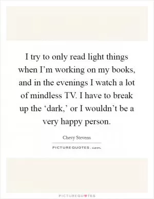 I try to only read light things when I’m working on my books, and in the evenings I watch a lot of mindless TV. I have to break up the ‘dark,’ or I wouldn’t be a very happy person Picture Quote #1
