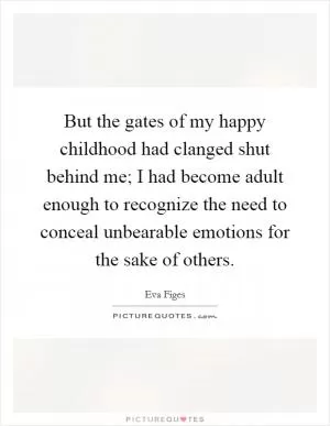 But the gates of my happy childhood had clanged shut behind me; I had become adult enough to recognize the need to conceal unbearable emotions for the sake of others Picture Quote #1