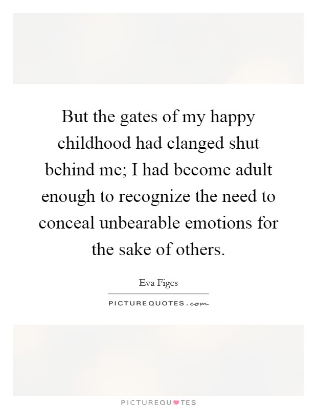 But the gates of my happy childhood had clanged shut behind me; I had become adult enough to recognize the need to conceal unbearable emotions for the sake of others. Picture Quote #1