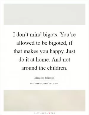 I don’t mind bigots. You’re allowed to be bigoted, if that makes you happy. Just do it at home. And not around the children Picture Quote #1