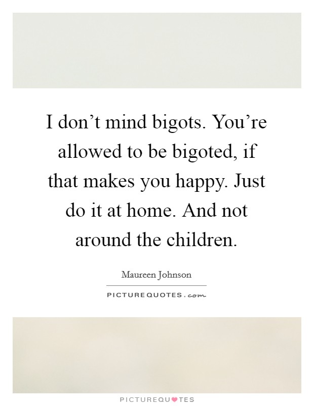 I don't mind bigots. You're allowed to be bigoted, if that makes you happy. Just do it at home. And not around the children. Picture Quote #1